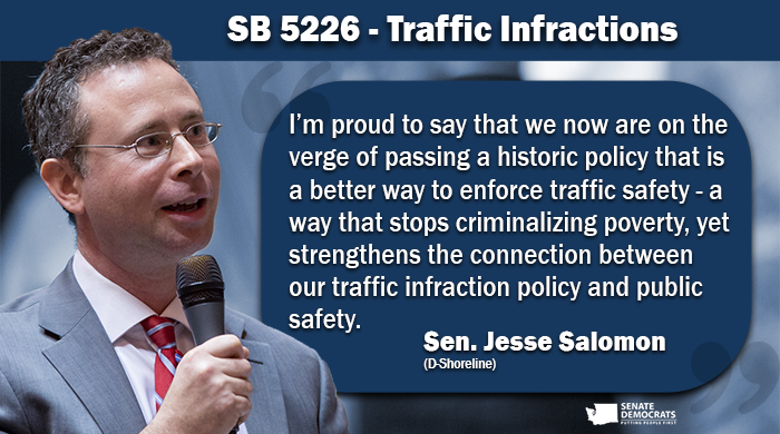 Quote graphic of Sen. Jesse Salomon on SB 5226: Traffic Infractions: I’m proud to say that we now are on the verge of passing a historic policy that is a better way to enforce traffic safety - a way that stops criminalizing poverty, yet strengthens the connection between our traffic infraction policy and public safety.