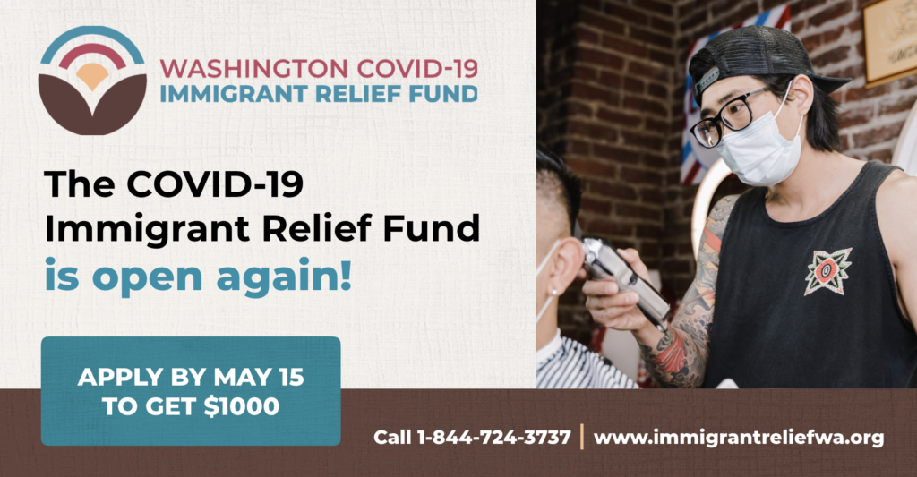 Graphic from the Washington COVID-19 Relief Fund: The COVID-19 Immigrant Relief Fund is open again! Apply by May 15 to get $1000. Call 1-844-724-3737, www.immigrantreliefwa.org