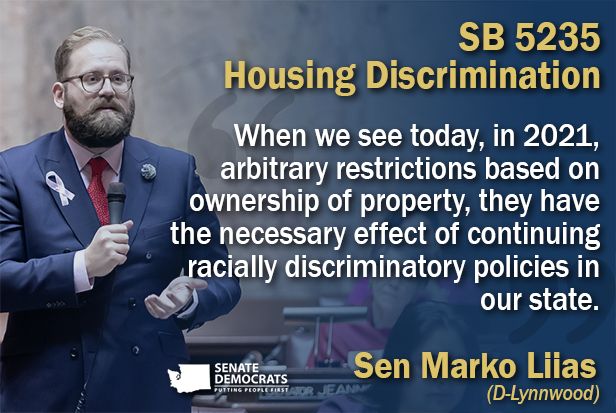 Sen. Marko Liias SB 5235 Quote Graphic: "When we see today, in 2021, arbitrary restrictions based on ownership of property, they have the necessary effect of continuing racially discriminatory policies in our state."